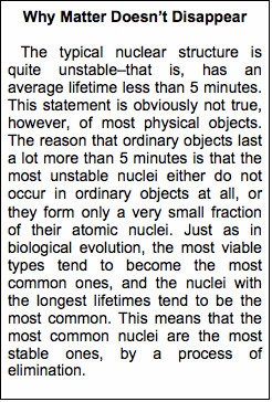 Text Box: Why Matter Doesnt Disappear   The typical nuclear structure is quite unstable–that is, has an aver-age lifetime less than 5 minutes. This statement is obviously not true, however, of most physical objects. The reason that ordinary objects last a lot more than 5 minutes is that the most unstable nuclei either do not occur in ordinary objects at all, or they form only a very small fraction of their atomic nuclei. Just as in biological evolution, the most viable types tend to become the most common ones, and the nuclei with the longest lifetimes tend to be the most common. This means that the most common nuclei are the most stable ones, by a process of elimi-nation. 