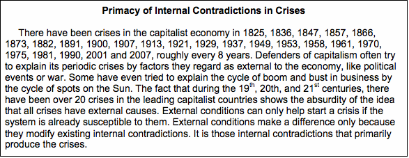 Text Box: Primacy of Internal Contradictions in Crises     There have been crises in the capitalist economy in 1825, 1836, 1847, 1857, 1866, 1873, 1882, 1891, 1900, 1907, 1913, 1921, 1929, 1937, 1949, 1953, 1958, 1961, 1970, 1975, 1981, 1990, 2001 and 2007, roughly every 8 years. Defenders of capitalism often try to explain its periodic crises by factors they regard as external to the economy, like political events or war. Some have even tried to explain the cycle of boom and bust in business by the cycle of spots on the Sun. The fact that during the 19th, 20th, and 21st centuries, there have been over 20 crises in the leading capitalist countries shows the absurdity of the idea that all crises have external causes. External conditions can only help start a crisis if the system is already susceptible to them. External conditions make a difference only because they modify existing internal contradictions. It is those internal contradictions that primarily produce the crises. 
